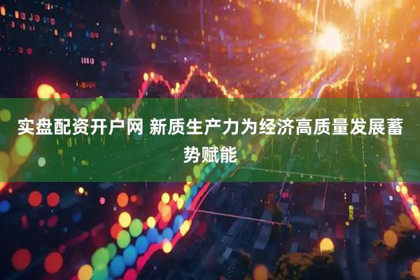 实盘配资开户网 新质生产力为经济高质量发展蓄势赋能