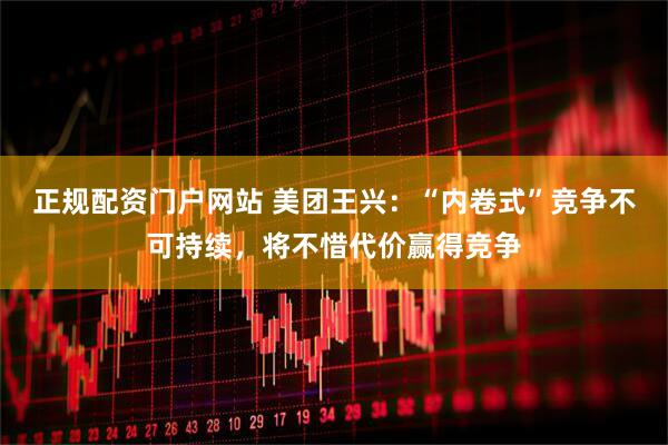 正规配资门户网站 美团王兴：“内卷式”竞争不可持续，将不惜代价赢得竞争
