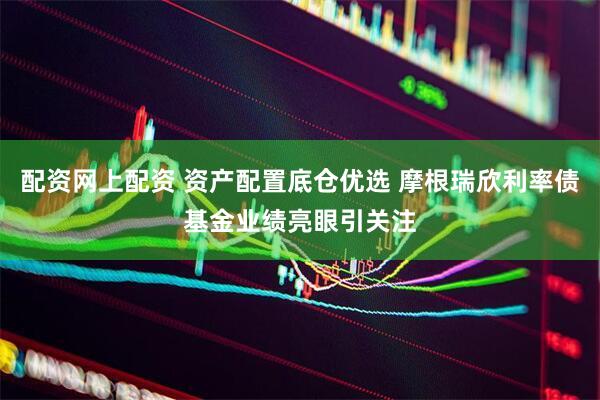 配资网上配资 资产配置底仓优选 摩根瑞欣利率债基金业绩亮眼引关注