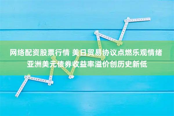 网络配资股票行情 美日贸易协议点燃乐观情绪 亚洲美元债券收益率溢价创历史新低