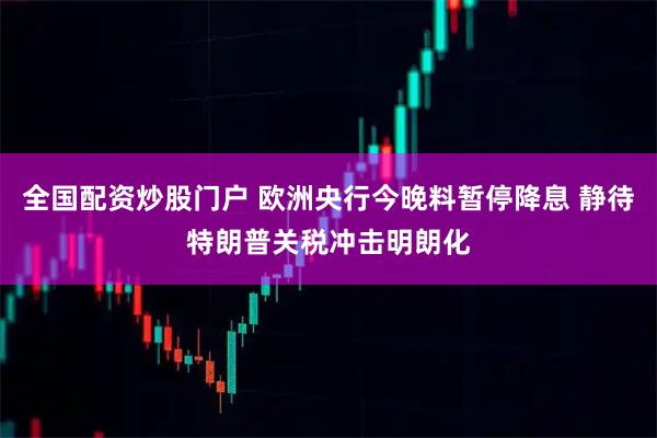 全国配资炒股门户 欧洲央行今晚料暂停降息 静待特朗普关税冲击明朗化