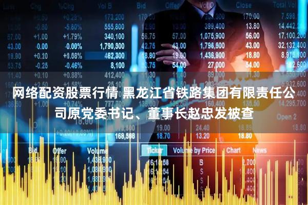 网络配资股票行情 黑龙江省铁路集团有限责任公司原党委书记、董事长赵忠发被查