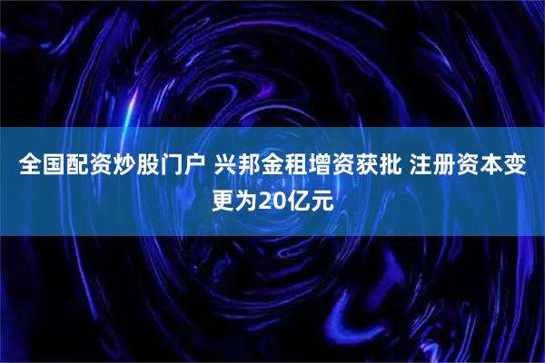 全国配资炒股门户 兴邦金租增资获批 注册资本变更为20亿元