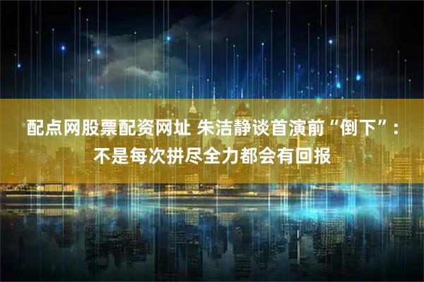 配点网股票配资网址 朱洁静谈首演前“倒下”：不是每次拼尽全力都会有回报