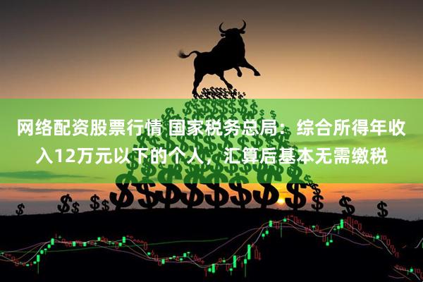 网络配资股票行情 国家税务总局：综合所得年收入12万元以下的个人，汇算后基本无需缴税