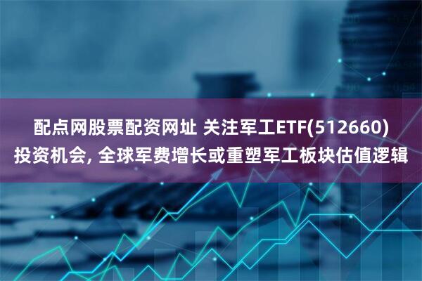 配点网股票配资网址 关注军工ETF(512660)投资机会, 全球军费增长或重塑军工板块估值逻辑