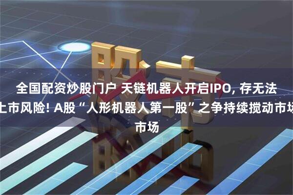 全国配资炒股门户 天链机器人开启IPO, 存无法上市风险! A股“人形机器人第一股”之争持续搅动市场