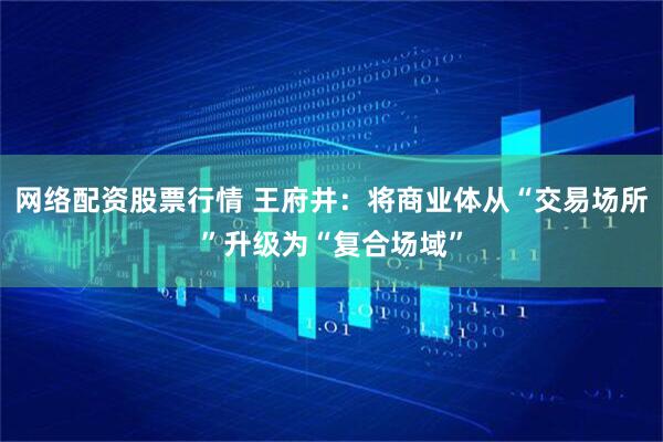 网络配资股票行情 王府井：将商业体从“交易场所”升级为“复合场域”
