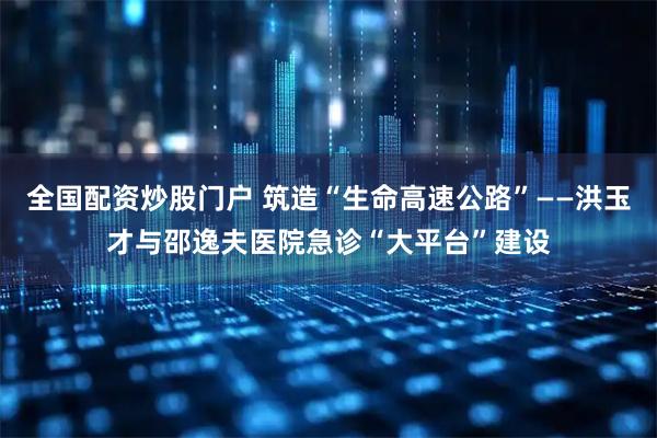 全国配资炒股门户 筑造“生命高速公路”——洪玉才与邵逸夫医院急诊“大平台”建设