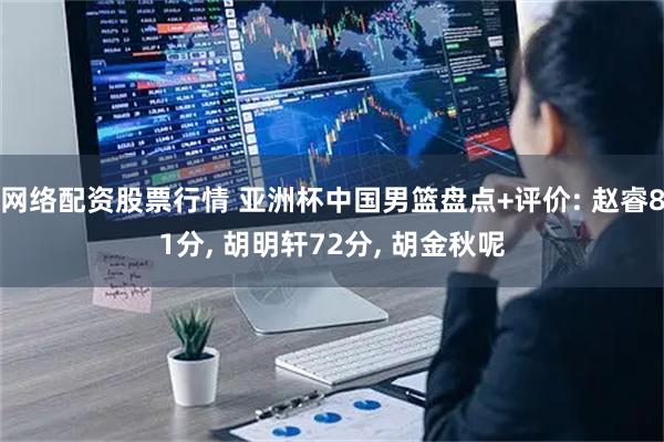 网络配资股票行情 亚洲杯中国男篮盘点+评价: 赵睿81分, 胡明轩72分, 胡金秋呢