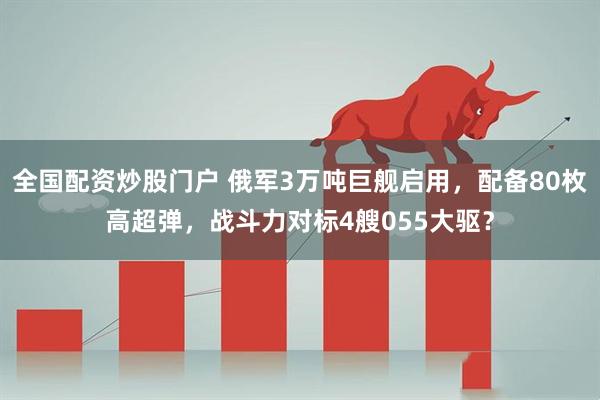 全国配资炒股门户 俄军3万吨巨舰启用，配备80枚高超弹，战斗力对标4艘055大驱？