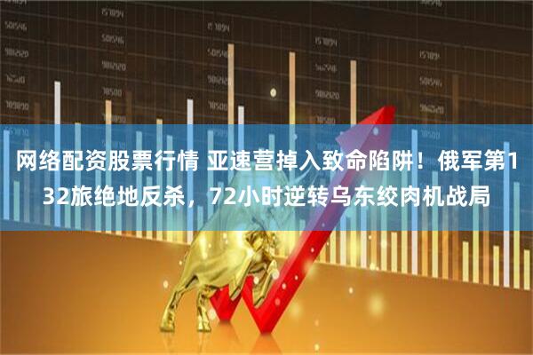 网络配资股票行情 亚速营掉入致命陷阱！俄军第132旅绝地反杀，72小时逆转乌东绞肉机战局