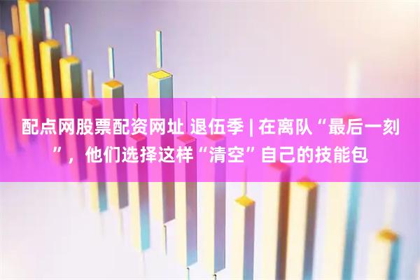 配点网股票配资网址 退伍季 | 在离队“最后一刻”，他们选择这样“清空”自己的技能包