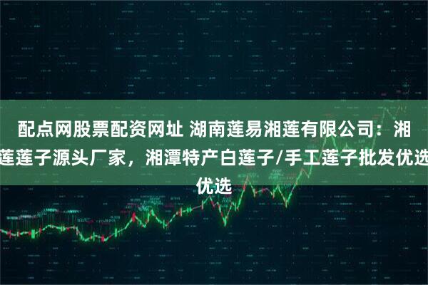 配点网股票配资网址 湖南莲易湘莲有限公司：湘莲莲子源头厂家，湘潭特产白莲子/手工莲子批发优选