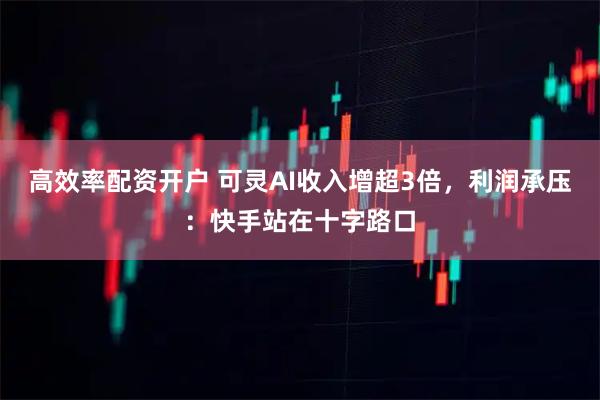 高效率配资开户 可灵AI收入增超3倍，利润承压：快手站在十字路口