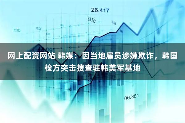 网上配资网站 韩媒：因当地雇员涉嫌欺诈，韩国检方突击搜查驻韩美军基地