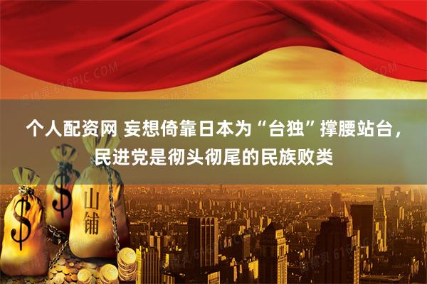 个人配资网 妄想倚靠日本为“台独”撑腰站台，民进党是彻头彻尾的民族败类