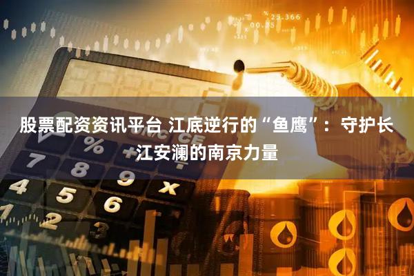 股票配资资讯平台 江底逆行的“鱼鹰”:守护长江安澜的南京力量