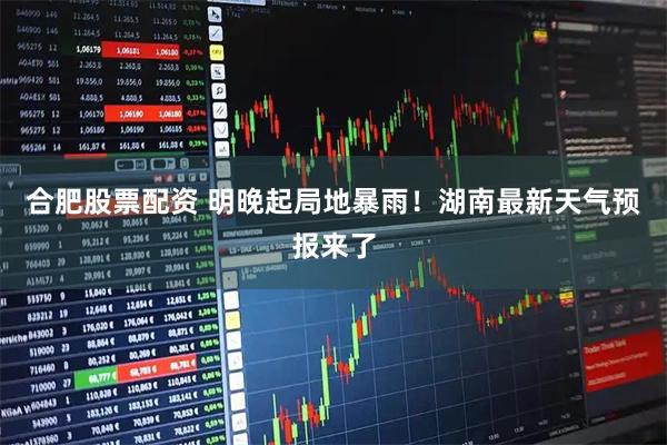 合肥股票配资 明晚起局地暴雨！湖南最新天气预报来了