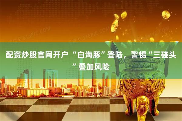 配资炒股官网开户 “白海豚”登陆，警惕“三碰头”叠加风险