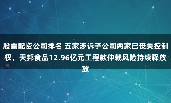 股票配资公司排名 五家涉诉子公司两家已丧失控制权，天邦食品12.96亿元工程款仲裁风险持续释放