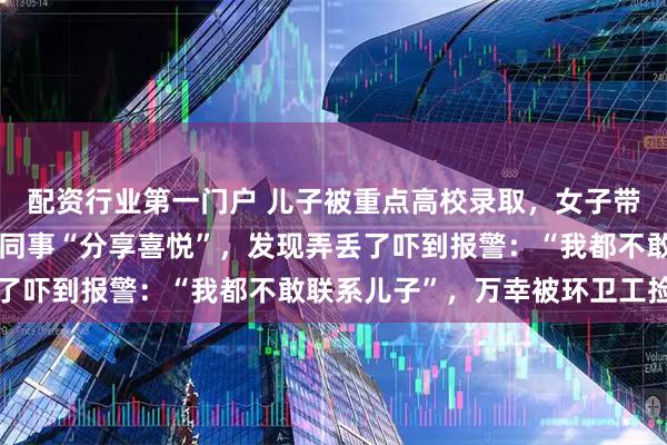 配资行业第一门户 儿子被重点高校录取，女子带着录取通知书去上班与同事“分享喜悦”，发现弄丢了吓到报警：“我都不敢联系儿子”，万幸被环卫工捡到