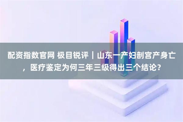 配资指数官网 极目锐评｜山东一产妇剖宫产身亡，医疗鉴定为何三年三级得出三个结论？