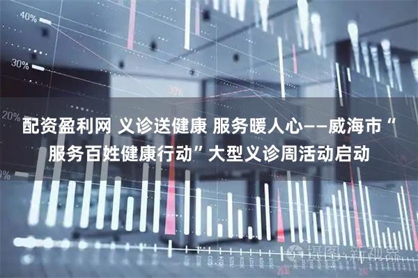 配资盈利网 义诊送健康 服务暖人心——威海市“服务百姓健康行动”大型义诊周活动启动