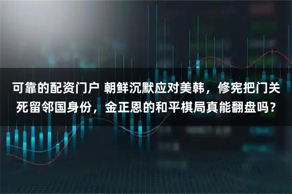 可靠的配资门户 朝鲜沉默应对美韩，修宪把门关死留邻国身份，金正恩的和平棋局真能翻盘吗？