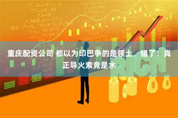 重庆配资公司 都以为印巴争的是领土，错了！真正导火索竟是水