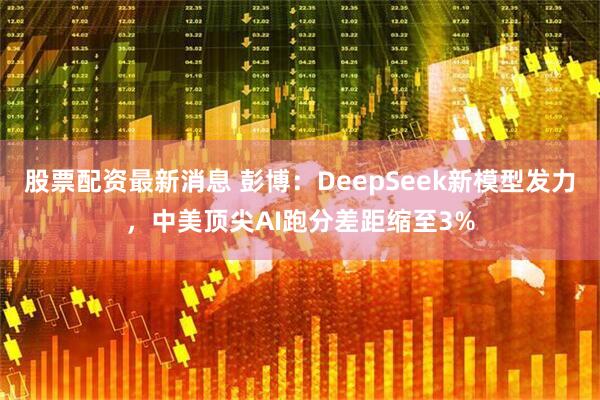 股票配资最新消息 彭博：DeepSeek新模型发力，中美顶尖AI跑分差距缩至3%